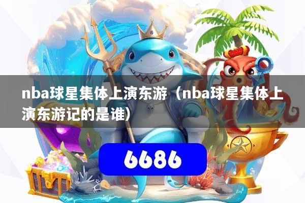 nba球星集体上演东游（nba球星集体上演东游记的是谁）